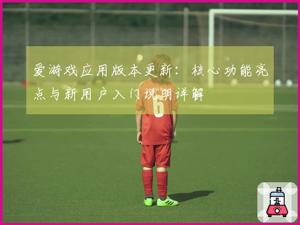 爱游戏应用版本更新:核心功能亮点与新用户入门说明详解