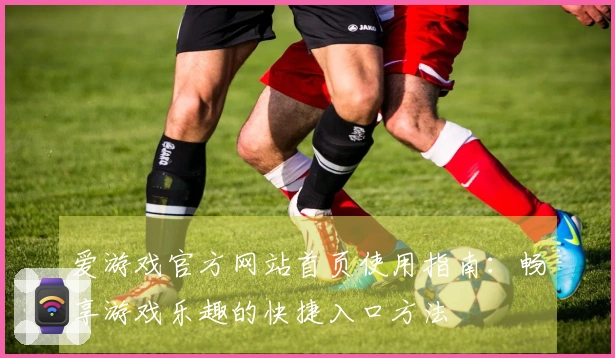 爱游戏官方网站首页使用指南：畅享游戏乐趣的快捷入口方法